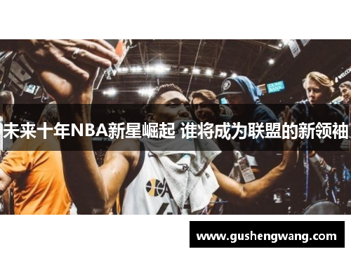 未来十年NBA新星崛起 谁将成为联盟的新领袖