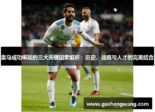 皇马成功崛起的三大关键因素解析：历史、战略与人才的完美结合