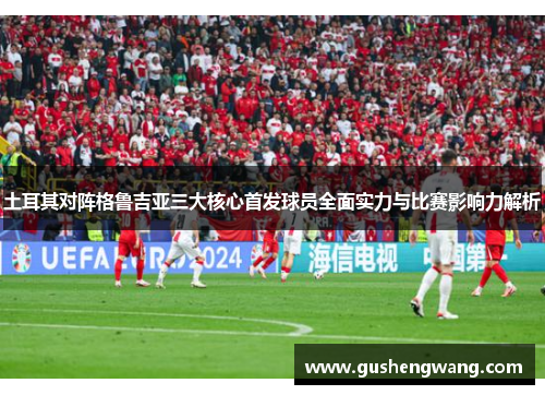 土耳其对阵格鲁吉亚三大核心首发球员全面实力与比赛影响力解析