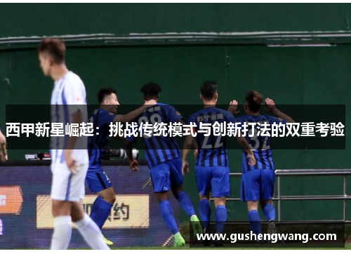 西甲新星崛起：挑战传统模式与创新打法的双重考验