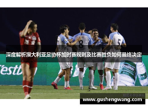 深度解析澳大利亚足协杯加时赛规则及比赛胜负如何最终决定